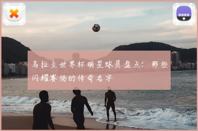 乌拉圭世界杯明星球员盘点:那些闪耀赛场的传奇名字