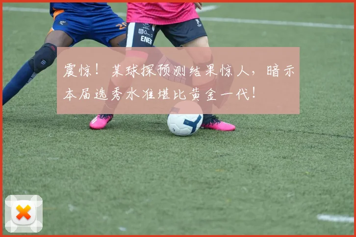 震惊！某球探预测结果惊人，暗示本届选秀水准堪比黄金一代！