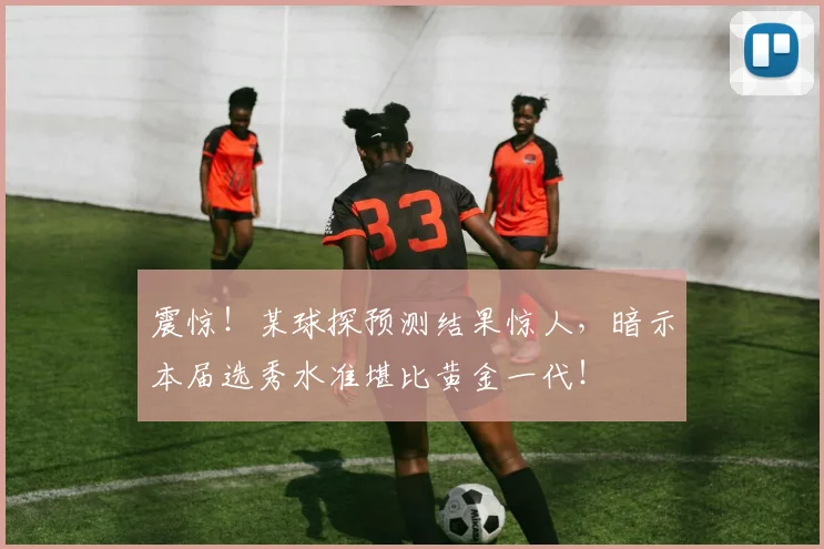 震惊！某球探预测结果惊人，暗示本届选秀水准堪比黄金一代！