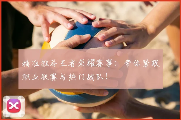 精准推荐王者荣耀赛事:带你紧跟职业联赛与热门战队!